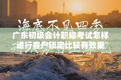 广东初级会计职称考试怎样进行客户锁定比较有效果