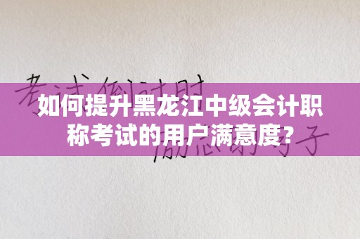 如何提升黑龙江中级会计职称考试的用户满意度？