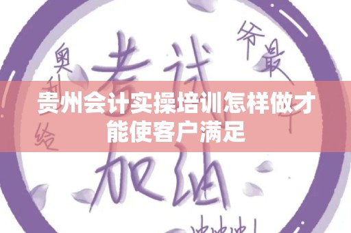 贵州会计实操培训怎样做才能使客户满足