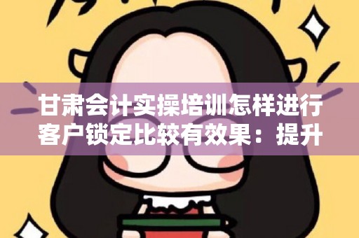 甘肃会计实操培训怎样进行客户锁定比较有效果：提升客户获取效率的策略