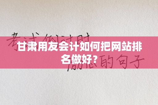 甘肃用友会计如何把网站排名做好？
