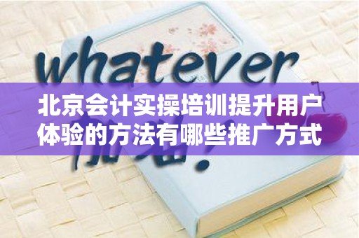 北京会计实操培训提升用户体验的方法有哪些推广方式有哪些