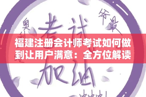 福建注册会计师考试如何做到让用户满意：全方位解读与建议