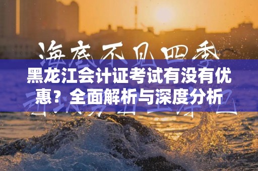 黑龙江会计证考试有没有优惠？全面解析与深度分析