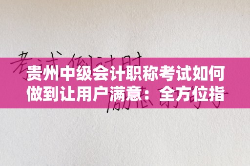 贵州中级会计职称考试如何做到让用户满意：全方位指南