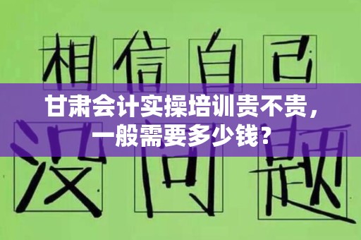 甘肃会计实操培训贵不贵，一般需要多少钱？