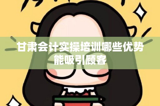 甘肃会计实操培训哪些优势能吸引顾客