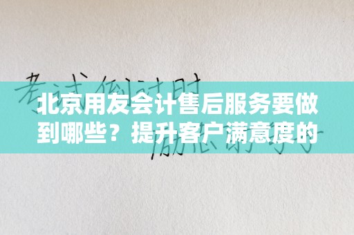 北京用友会计售后服务要做到哪些？提升客户满意度的关键