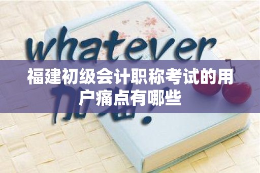 福建初级会计职称考试的用户痛点有哪些
