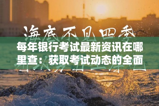 每年银行考试最新资讯在哪里查：获取考试动态的全面指南