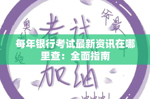 每年银行考试最新资讯在哪里查：全面指南