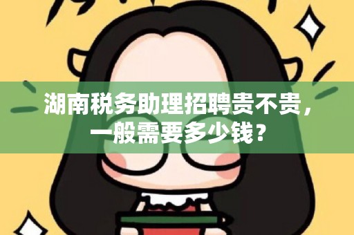 湖南税务助理招聘贵不贵，一般需要多少钱？