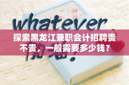 探索黑龙江兼职会计招聘贵不贵，一般需要多少钱？