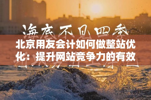 北京用友会计如何做整站优化：提升网站竞争力的有效策略