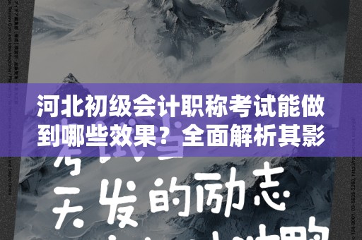 河北初级会计职称考试能做到哪些效果？全面解析其影响和重要性