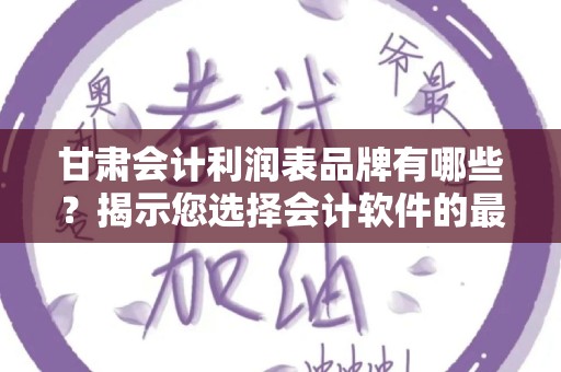 甘肃会计利润表品牌有哪些？揭示您选择会计软件的最佳选择