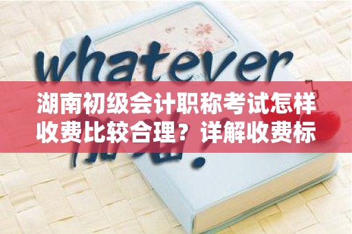 湖南初级会计职称考试怎样收费比较合理？详解收费标准与性价比