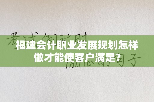 福建会计职业发展规划怎样做才能使客户满足？