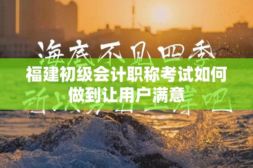 福建初级会计职称考试如何做到让用户满意