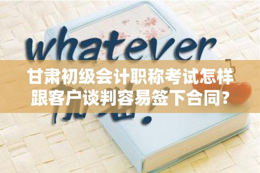 甘肃初级会计职称考试怎样跟客户谈判容易签下合同？