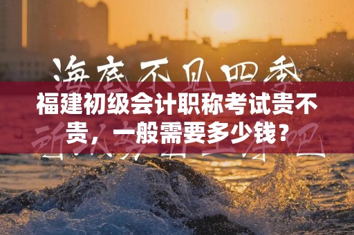 福建初级会计职称考试贵不贵，一般需要多少钱？