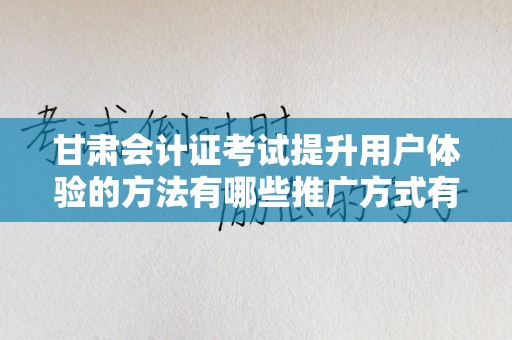 甘肃会计证考试提升用户体验的方法有哪些推广方式有哪些