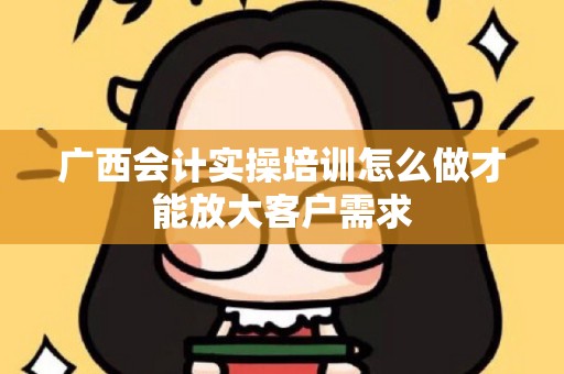 广西会计实操培训怎么做才能放大客户需求