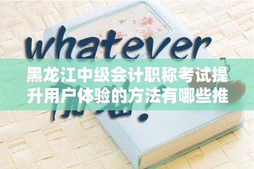 黑龙江中级会计职称考试提升用户体验的方法有哪些推广方式有哪些