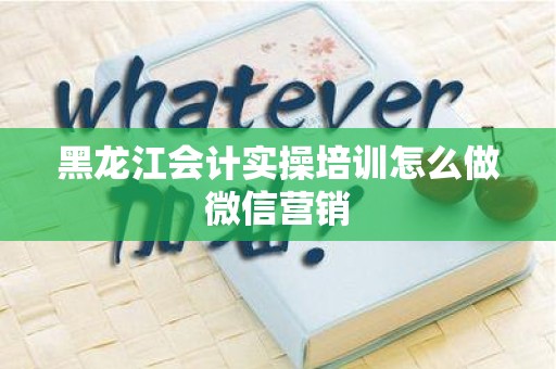 黑龙江会计实操培训怎么做微信营销