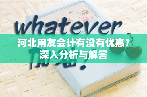 河北用友会计有没有优惠？深入分析与解答