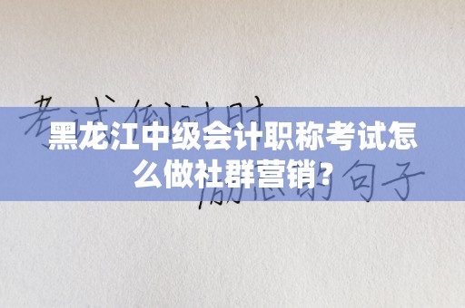 黑龙江中级会计职称考试怎么做社群营销？