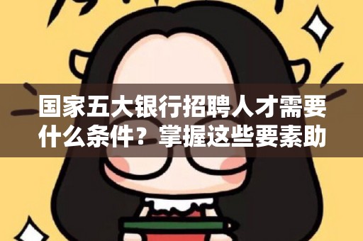 国家五大银行招聘人才需要什么条件？掌握这些要素助你成功