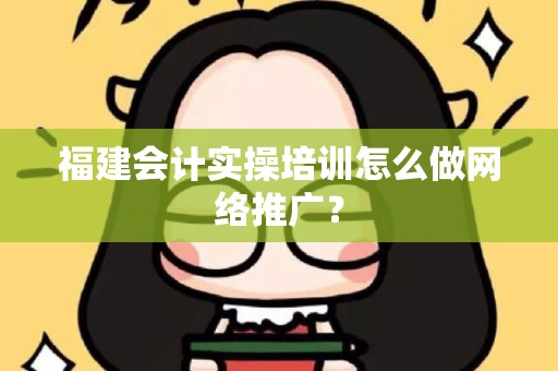 福建会计实操培训怎么做网络推广？