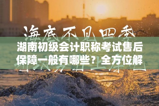 湖南初级会计职称考试售后保障一般有哪些？全方位解析保障内容