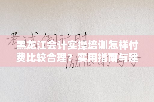 黑龙江会计实操培训怎样付费比较合理？实用指南与建议