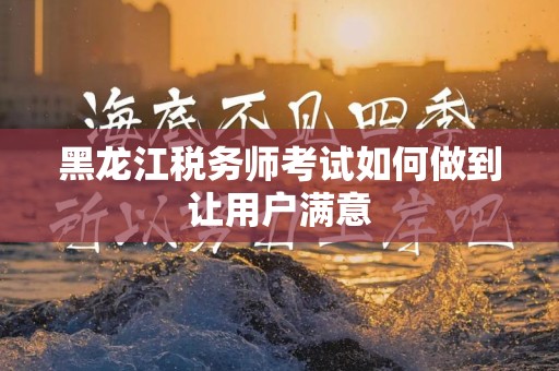 黑龙江税务师考试如何做到让用户满意