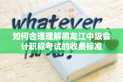 如何合理理解黑龙江中级会计职称考试的收费标准