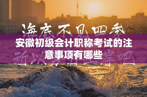 安徽初级会计职称考试的注意事项有哪些