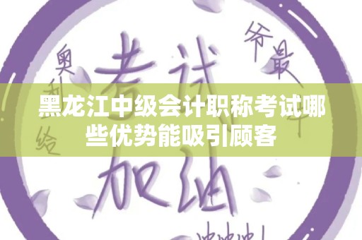 黑龙江中级会计职称考试哪些优势能吸引顾客