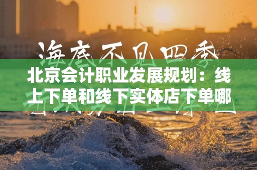 北京会计职业发展规划：线上下单和线下实体店下单哪个好？