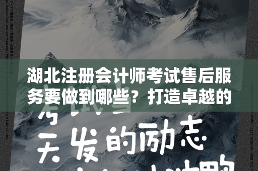 湖北注册会计师考试售后服务要做到哪些？打造卓越的客户体验