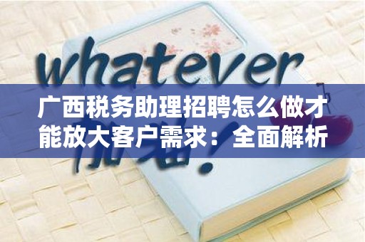广西税务助理招聘怎么做才能放大客户需求：全面解析与实用策略