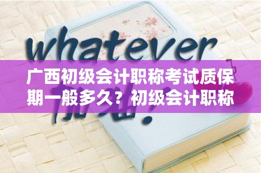广西初级会计职称考试质保期一般多久？初级会计职称备考须知