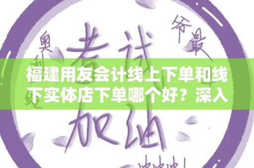 福建用友会计线上下单和线下实体店下单哪个好？深入分析！