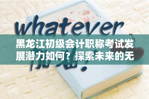 黑龙江初级会计职称考试发展潜力如何？探索未来的无限可能