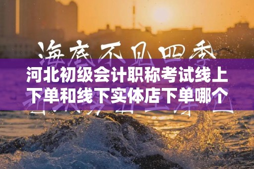 河北初级会计职称考试线上下单和线下实体店下单哪个好？全面对比分析