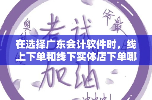在选择广东会计软件时，线上下单和线下实体店下单哪个好？