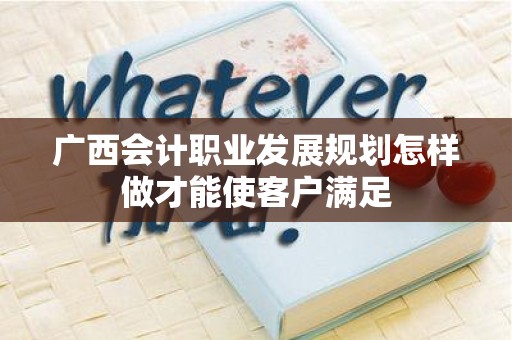 广西会计职业发展规划怎样做才能使客户满足