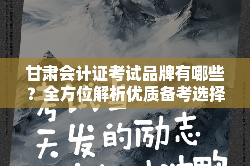 甘肃会计证考试品牌有哪些？全方位解析优质备考选择
