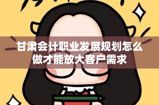 甘肃会计职业发展规划怎么做才能放大客户需求
